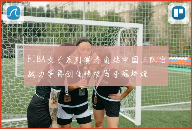 FIBA女子系列赛济南站中国三队出战力争再创佳绩续写夺冠辉煌