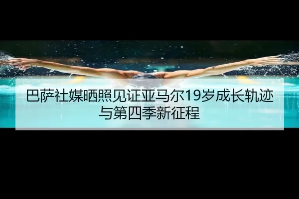 巴萨社媒晒照见证亚马尔19岁成长轨迹与第四季新征程