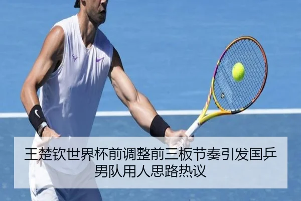 王楚钦世界杯前调整前三板节奏引发国乒男队用人思路热议